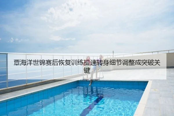 覃海洋世锦赛后恢复训练提速转身细节调整成突破关键