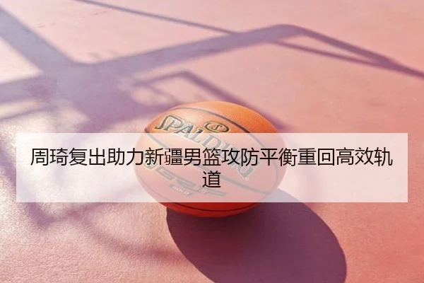 周琦复出助力新疆男篮攻防平衡重回高效轨道