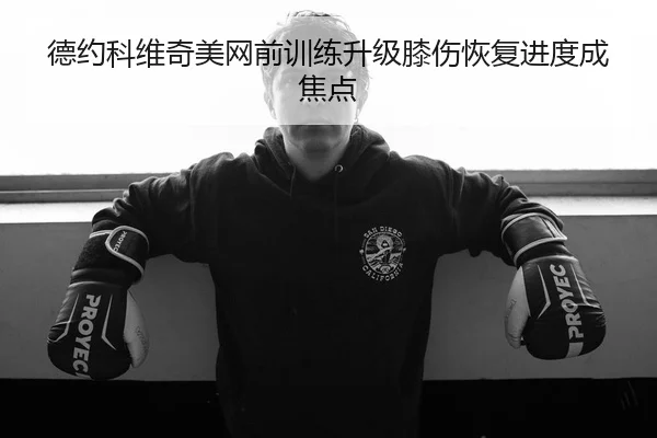 德约科维奇美网前训练升级膝伤恢复进度成焦点