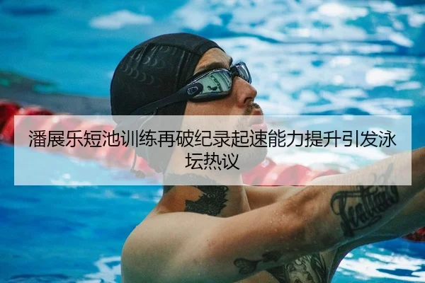 潘展乐短池训练再破纪录起速能力提升引发泳坛热议