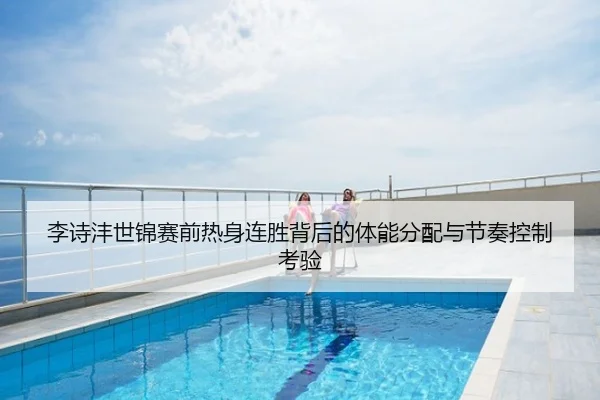 李诗沣世锦赛前热身连胜背后的体能分配与节奏控制考验