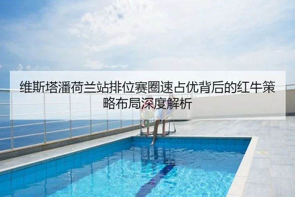 维斯塔潘荷兰站排位赛圈速占优背后的红牛策略布局深度解析