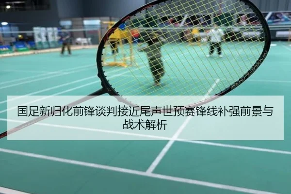国足新归化前锋谈判接近尾声世预赛锋线补强前景与战术解析