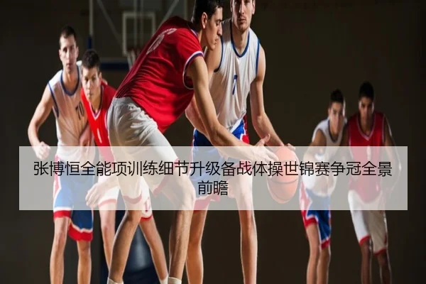张博恒全能项训练细节升级备战体操世锦赛争冠全景前瞻