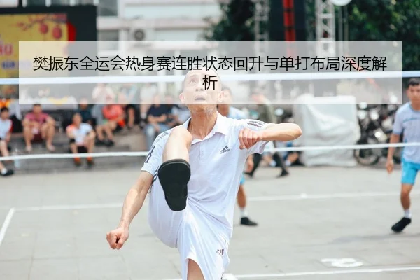 樊振东全运会热身赛连胜状态回升与单打布局深度解析