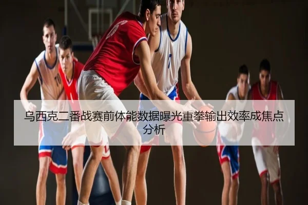 乌西克二番战赛前体能数据曝光重拳输出效率成焦点分析
